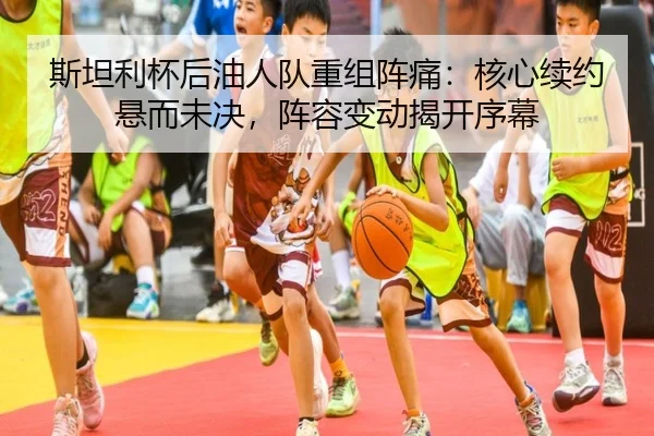 斯坦利杯后油人队重组阵痛：核心续约悬而未决，阵容变动揭开序幕