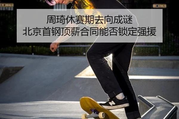 周琦休赛期去向成谜 北京首钢顶薪合同能否锁定强援