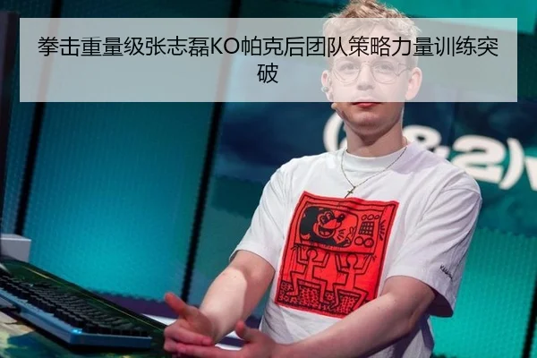 拳击重量级张志磊KO帕克后团队策略力量训练突破
